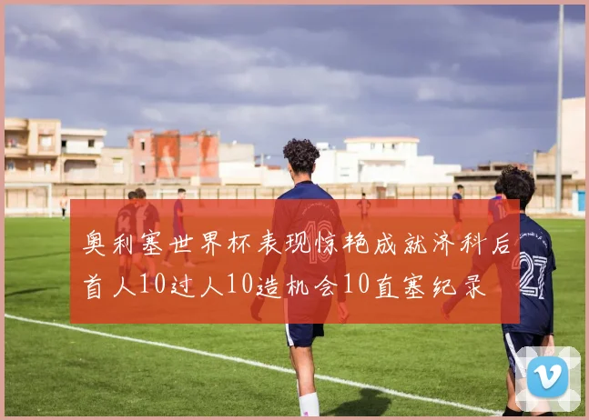 奥利塞世界杯表现惊艳成就济科后首人10过人10造机会10直塞纪录
