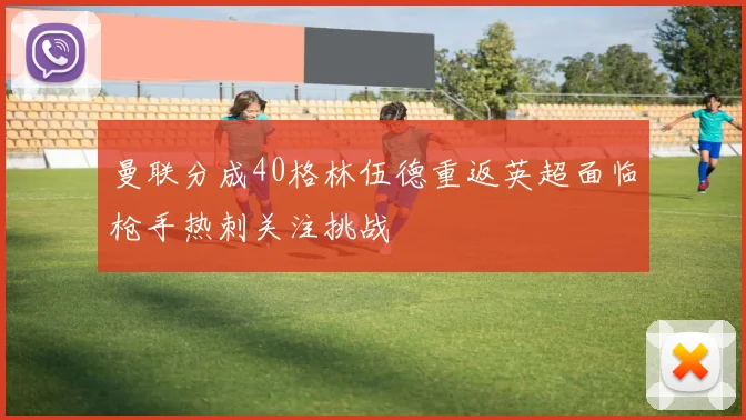 曼联分成40格林伍德重返英超面临枪手热刺关注挑战