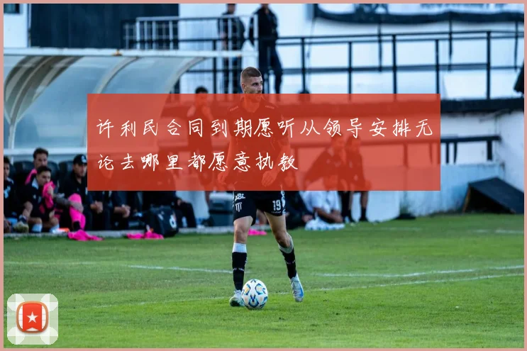 许利民合同到期愿听从领导安排无论去哪里都愿意执教