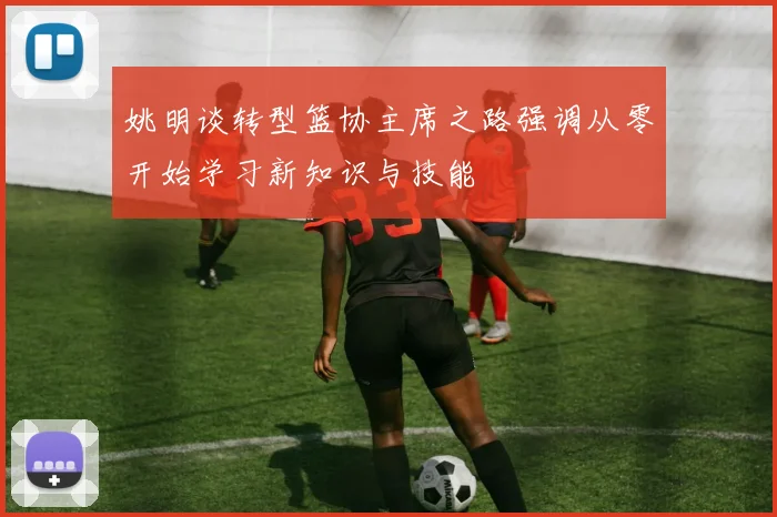 姚明谈转型篮协主席之路强调从零开始学习新知识与技能
