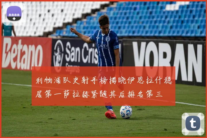 利物浦队史射手榜揭晓伊恩拉什稳居第一萨拉赫紧随其后排名第三