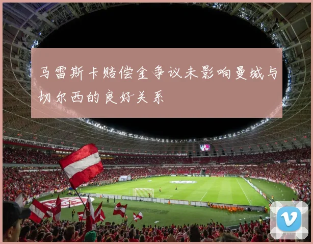 马雷斯卡赔偿金争议未影响曼城与切尔西的良好关系