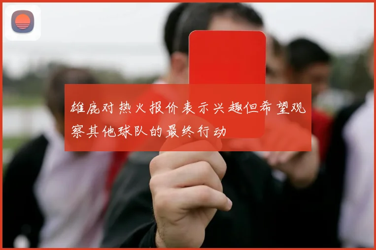 雄鹿对热火报价表示兴趣但希望观察其他球队的最终行动