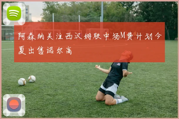 阿森纳关注西汉姆联中场M费计划今夏出售诺尔高