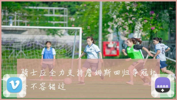 骑士应全力支持詹姆斯回归争冠机会不容错过